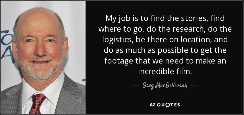 My job is to find the stories, find where to go, do the research, do the logistics, be there on location, and do as much as possible to get the footage that we need to make an incredible film. - Greg MacGillivray