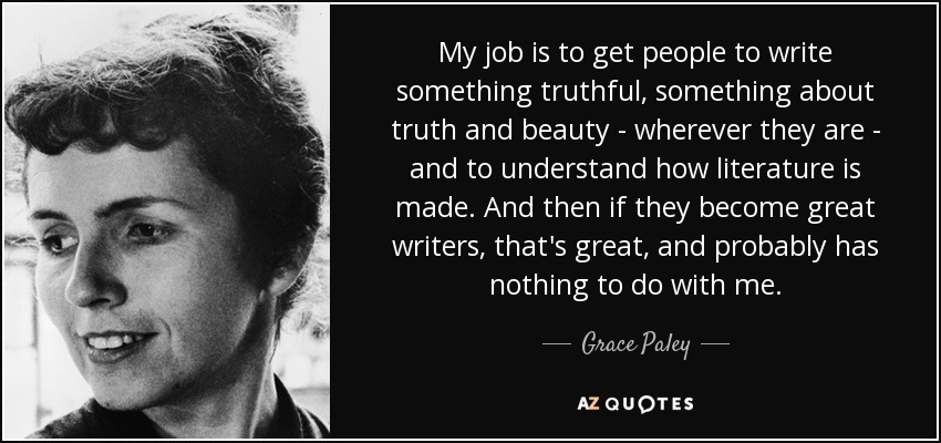 My job is to get people to write something truthful, something about truth and beauty - wherever they are - and to understand how literature is made. And then if they become great writers, that's great, and probably has nothing to do with me. - Grace Paley
