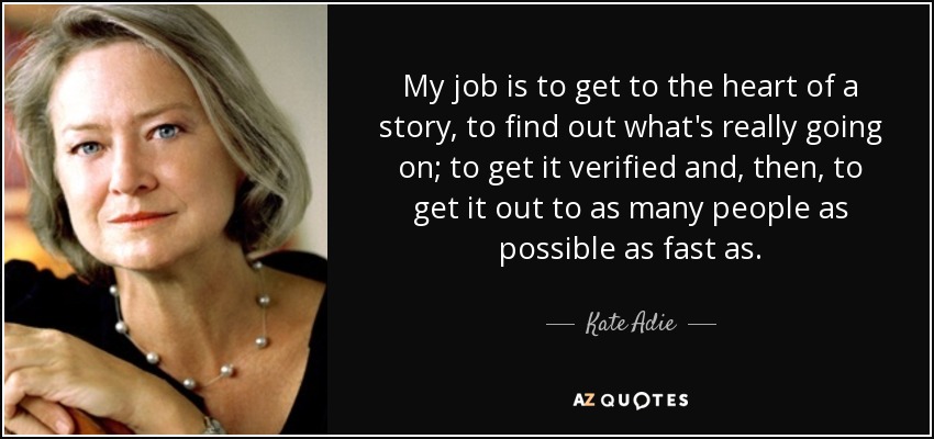 My job is to get to the heart of a story, to find out what's really going on; to get it verified and, then, to get it out to as many people as possible as fast as. - Kate Adie