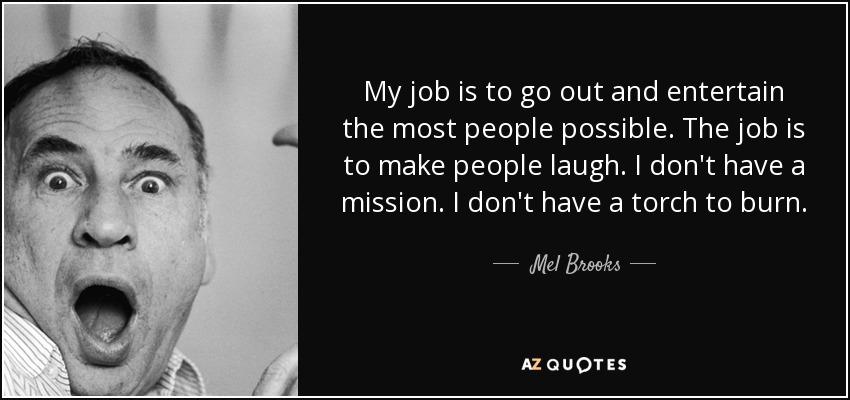 My job is to go out and entertain the most people possible. The job is to make people laugh. I don't have a mission. I don't have a torch to burn. - Mel Brooks