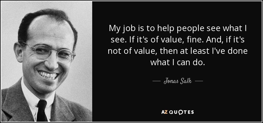 My job is to help people see what I see. If it's of value, fine. And, if it's not of value, then at least I've done what I can do. - Jonas Salk