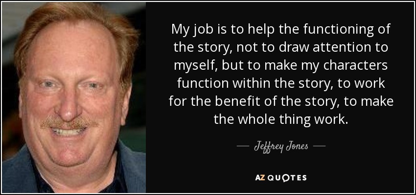 My job is to help the functioning of the story, not to draw attention to myself, but to make my characters function within the story, to work for the benefit of the story, to make the whole thing work. - Jeffrey Jones
