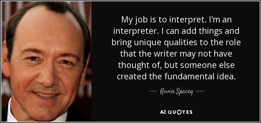 My job is to interpret. I'm an interpreter. I can add things and bring unique qualities to the role that the writer may not have thought of, but someone else created the fundamental idea. - Kevin Spacey