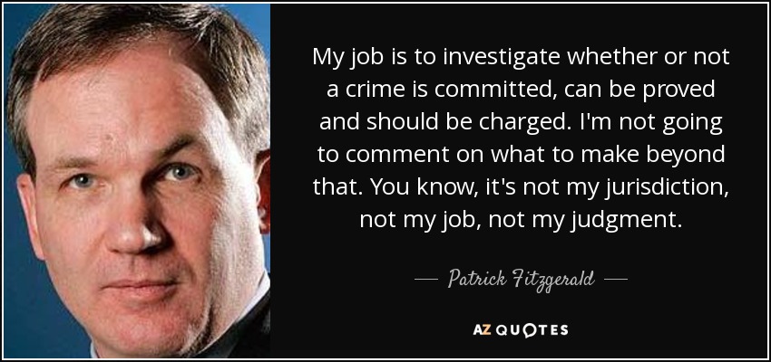 My job is to investigate whether or not a crime is committed, can be proved and should be charged. I'm not going to comment on what to make beyond that. You know, it's not my jurisdiction, not my job, not my judgment. - Patrick Fitzgerald