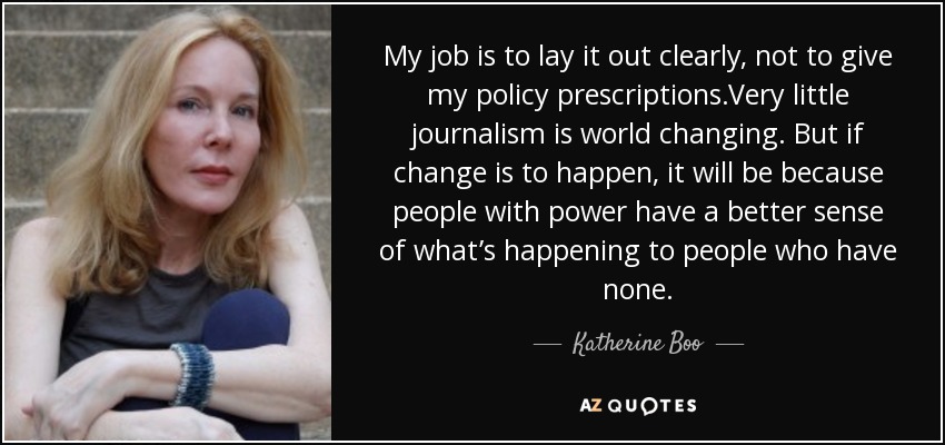 My job is to lay it out clearly, not to give my policy prescriptions.Very little journalism is world changing. But if change is to happen, it will be because people with power have a better sense of what’s happening to people who have none. - Katherine Boo