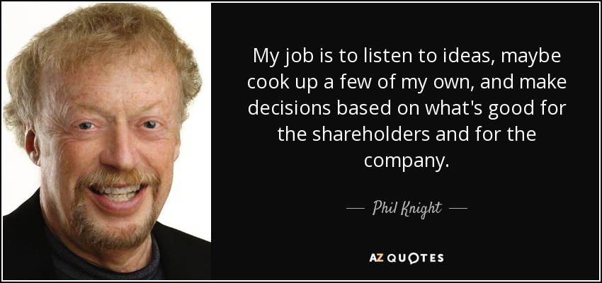 My job is to listen to ideas, maybe cook up a few of my own, and make decisions based on what's good for the shareholders and for the company. - Phil Knight
