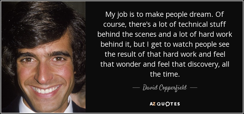 My job is to make people dream. Of course, there's a lot of technical stuff behind the scenes and a lot of hard work behind it, but I get to watch people see the result of that hard work and feel that wonder and feel that discovery, all the time. - David Copperfield
