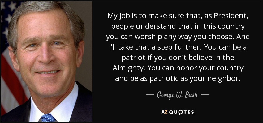 My job is to make sure that, as President, people understand that in this country you can worship any way you choose. And I'll take that a step further. You can be a patriot if you don't believe in the Almighty. You can honor your country and be as patriotic as your neighbor. - George W. Bush