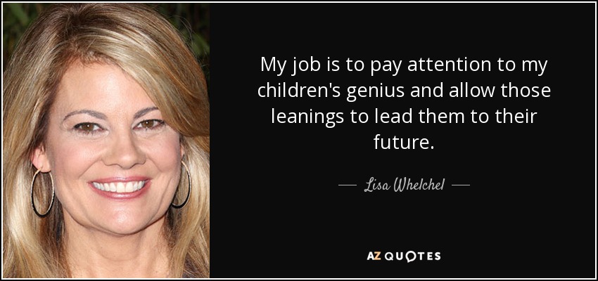 My job is to pay attention to my children's genius and allow those leanings to lead them to their future. - Lisa Whelchel