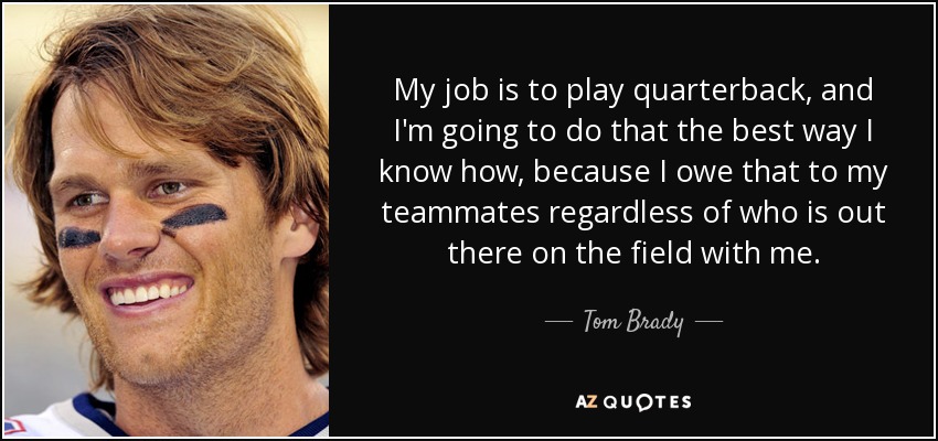 My job is to play quarterback, and I'm going to do that the best way I know how, because I owe that to my teammates regardless of who is out there on the field with me. - Tom Brady