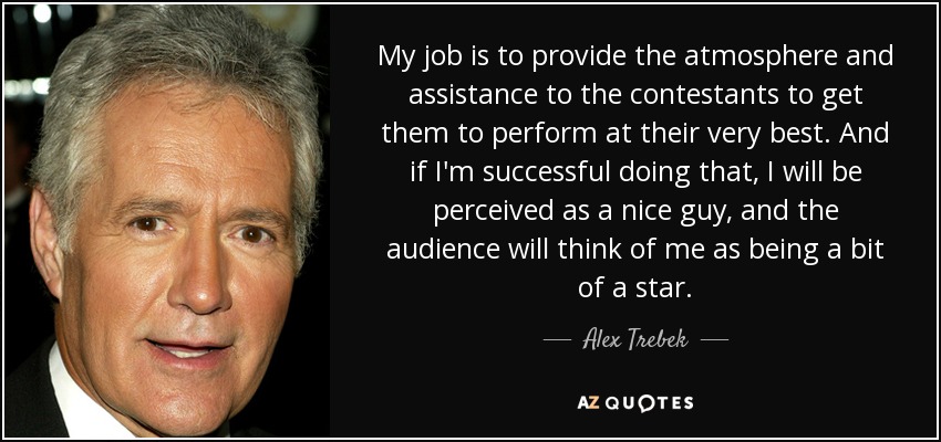 My job is to provide the atmosphere and assistance to the contestants to get them to perform at their very best. And if I'm successful doing that, I will be perceived as a nice guy, and the audience will think of me as being a bit of a star. - Alex Trebek