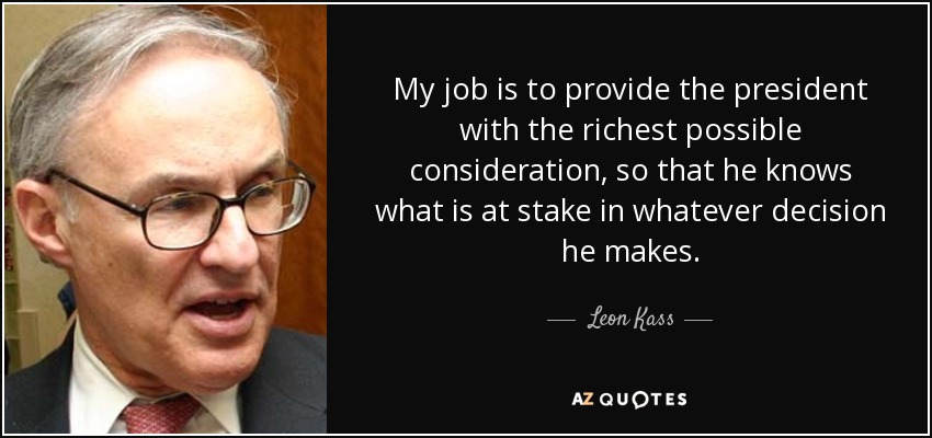 My job is to provide the president with the richest possible consideration, so that he knows what is at stake in whatever decision he makes. - Leon Kass