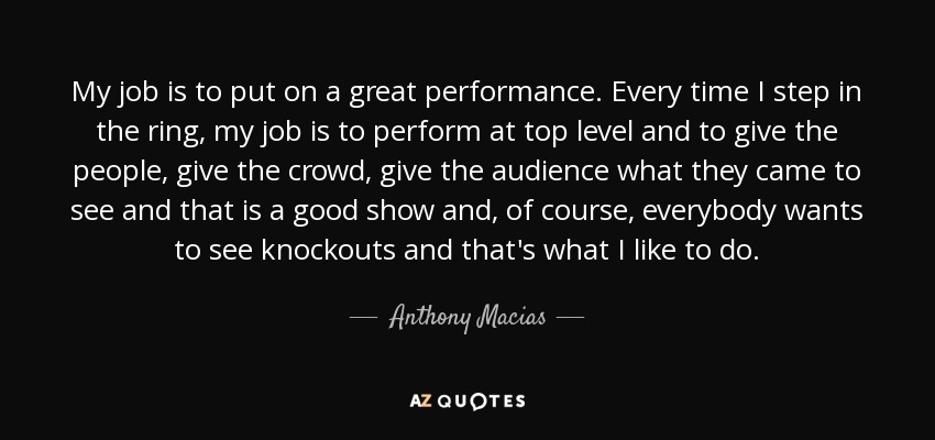 My job is to put on a great performance. Every time I step in the ring, my job is to perform at top level and to give the people, give the crowd, give the audience what they came to see and that is a good show and, of course, everybody wants to see knockouts and that's what I like to do. - Anthony Macias