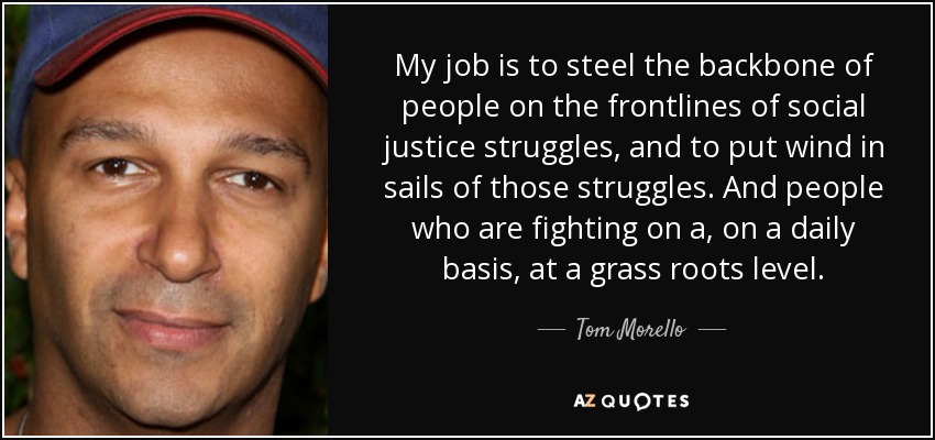 My job is to steel the backbone of people on the frontlines of social justice struggles, and to put wind in sails of those struggles. And people who are fighting on a, on a daily basis, at a grass roots level. - Tom Morello