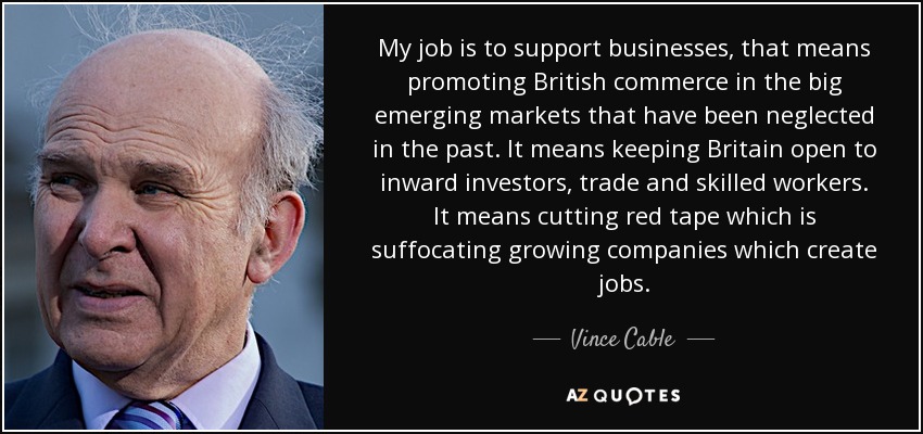 My job is to support businesses, that means promoting British commerce in the big emerging markets that have been neglected in the past. It means keeping Britain open to inward investors, trade and skilled workers. It means cutting red tape which is suffocating growing companies which create jobs. - Vince Cable