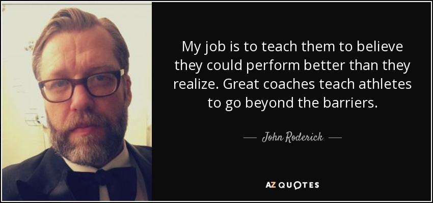 My job is to teach them to believe they could perform better than they realize. Great coaches teach athletes to go beyond the barriers. - John Roderick