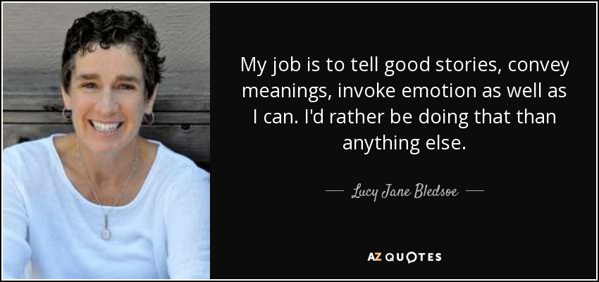 My job is to tell good stories, convey meanings, invoke emotion as well as I can. I'd rather be doing that than anything else. - Lucy Jane Bledsoe