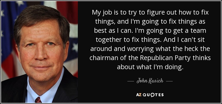 My job is to try to figure out how to fix things, and I'm going to fix things as best as I can. I'm going to get a team together to fix things. And I can't sit around and worrying what the heck the chairman of the Republican Party thinks about what I'm doing. - John Kasich