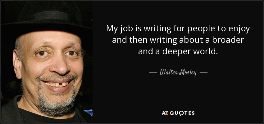 My job is writing for people to enjoy and then writing about a broader and a deeper world. - Walter Mosley