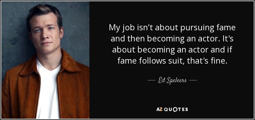 My job isn't about pursuing fame and then becoming an actor. It's about becoming an actor and if fame follows suit, that's fine. - Ed Speleers