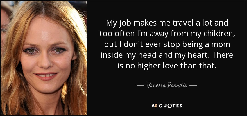 My job makes me travel a lot and too often I'm away from my children, but I don't ever stop being a mom inside my head and my heart. There is no higher love than that. - Vanessa Paradis