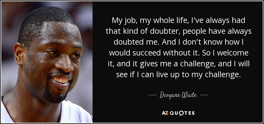 My job, my whole life, I've always had that kind of doubter, people have always doubted me. And I don't know how I would succeed without it. So I welcome it, and it gives me a challenge, and I will see if I can live up to my challenge. - Dwyane Wade