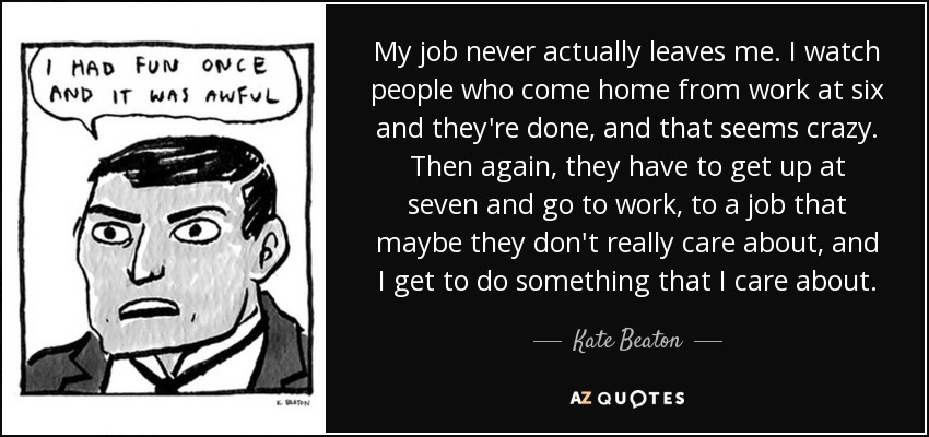 My job never actually leaves me. I watch people who come home from work at six and they're done, and that seems crazy. Then again, they have to get up at seven and go to work, to a job that maybe they don't really care about, and I get to do something that I care about. - Kate Beaton
