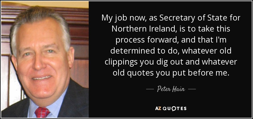 My job now, as Secretary of State for Northern Ireland, is to take this process forward, and that I'm determined to do, whatever old clippings you dig out and whatever old quotes you put before me. - Peter Hain