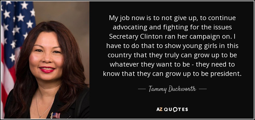 My job now is to not give up, to continue advocating and fighting for the issues Secretary Clinton ran her campaign on. I have to do that to show young girls in this country that they truly can grow up to be whatever they want to be - they need to know that they can grow up to be president. - Tammy Duckworth