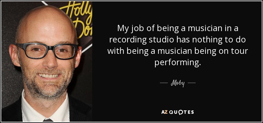 My job of being a musician in a recording studio has nothing to do with being a musician being on tour performing. - Moby