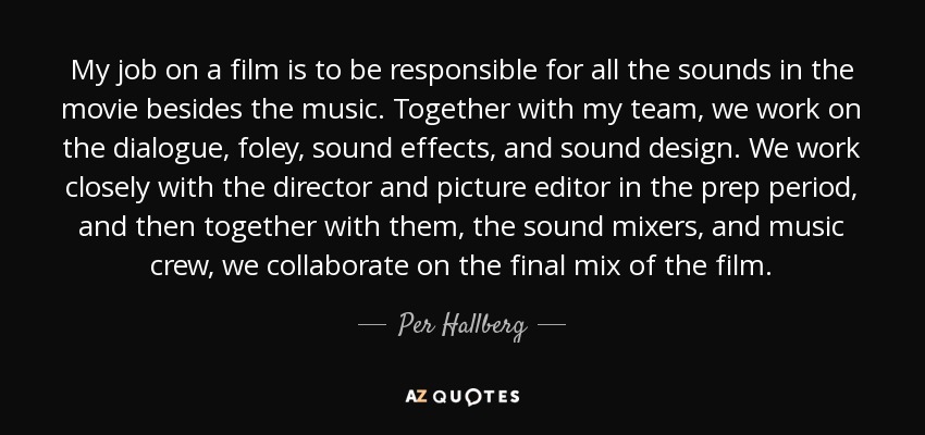 My job on a film is to be responsible for all the sounds in the movie besides the music. Together with my team, we work on the dialogue, foley, sound effects, and sound design. We work closely with the director and picture editor in the prep period, and then together with them, the sound mixers, and music crew, we collaborate on the final mix of the film. - Per Hallberg