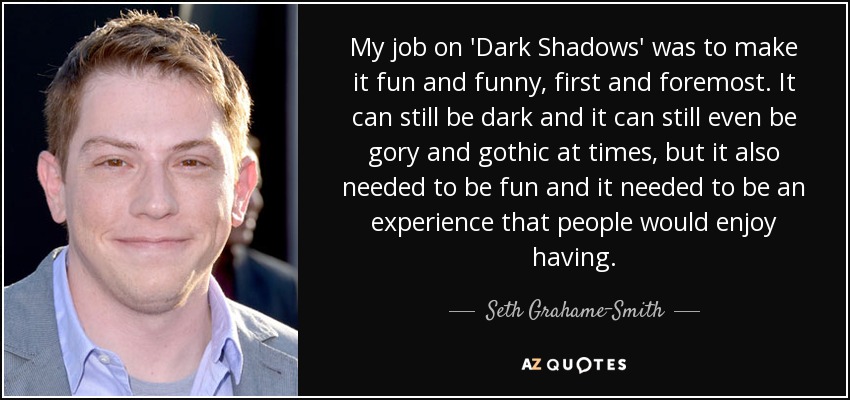 My job on 'Dark Shadows' was to make it fun and funny, first and foremost. It can still be dark and it can still even be gory and gothic at times, but it also needed to be fun and it needed to be an experience that people would enjoy having. - Seth Grahame-Smith
