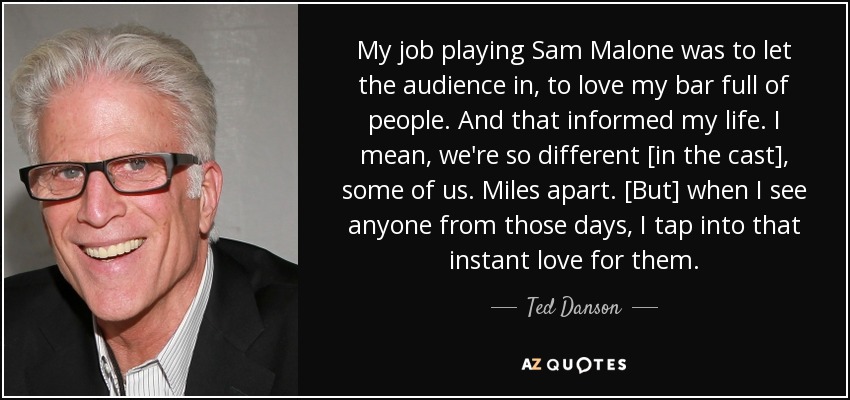 My job playing Sam Malone was to let the audience in, to love my bar full of people. And that informed my life. I mean, we're so different [in the cast], some of us. Miles apart. [But] when I see anyone from those days, I tap into that instant love for them. - Ted Danson