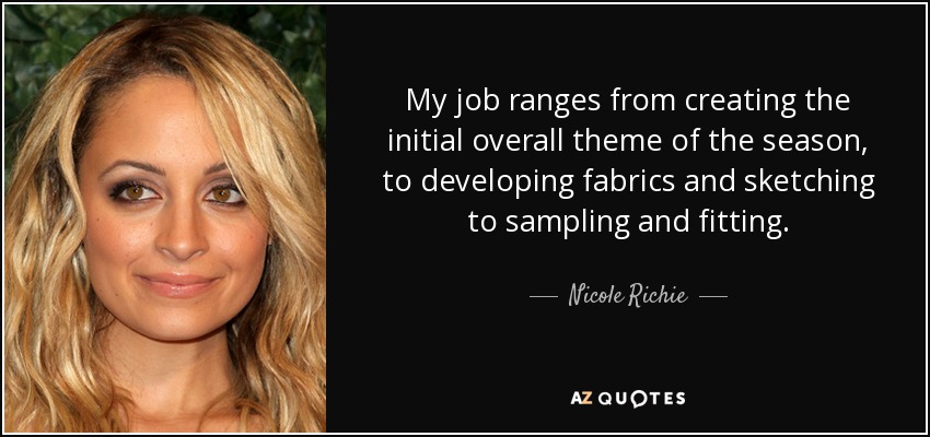 My job ranges from creating the initial overall theme of the season, to developing fabrics and sketching to sampling and fitting. - Nicole Richie