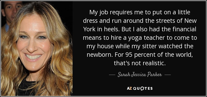 My job requires me to put on a little dress and run around the streets of New York in heels. But I also had the financial means to hire a yoga teacher to come to my house while my sitter watched the newborn. For 95 percent of the world, that's not realistic. - Sarah Jessica Parker
