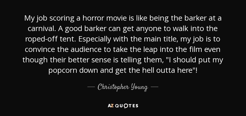 My job scoring a horror movie is like being the barker at a carnival. A good barker can get anyone to walk into the roped-off tent. Especially with the main title, my job is to convince the audience to take the leap into the film even though their better sense is telling them, 