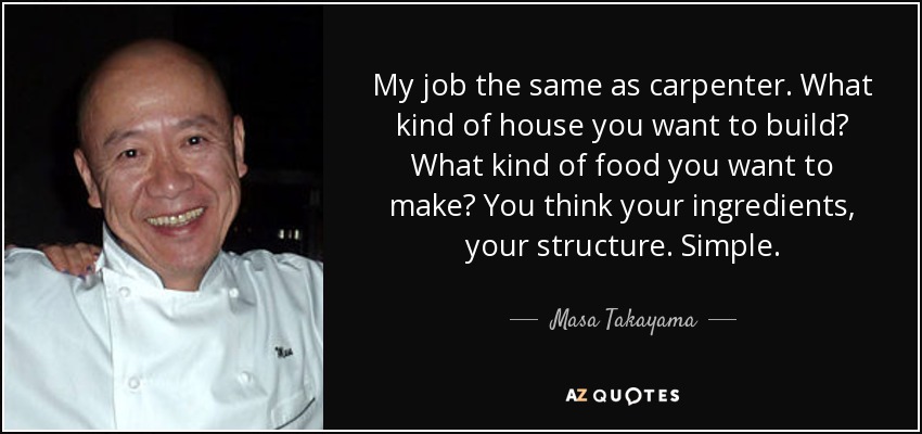 My job the same as carpenter. What kind of house you want to build? What kind of food you want to make? You think your ingredients, your structure. Simple. - Masa Takayama
