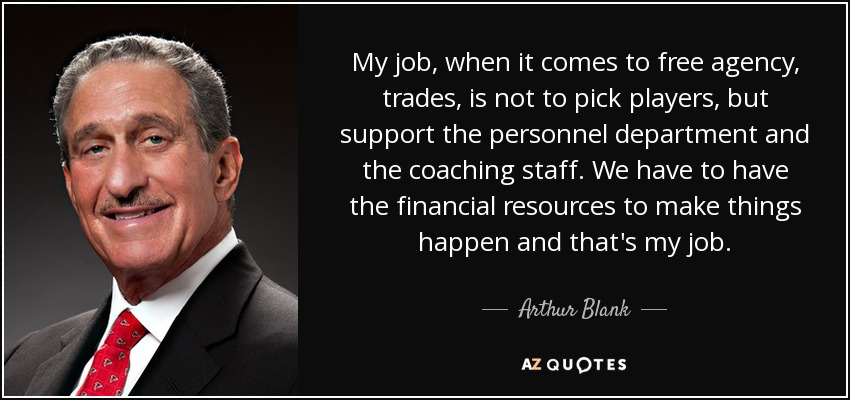 My job, when it comes to free agency, trades, is not to pick players, but support the personnel department and the coaching staff. We have to have the financial resources to make things happen and that's my job. - Arthur Blank