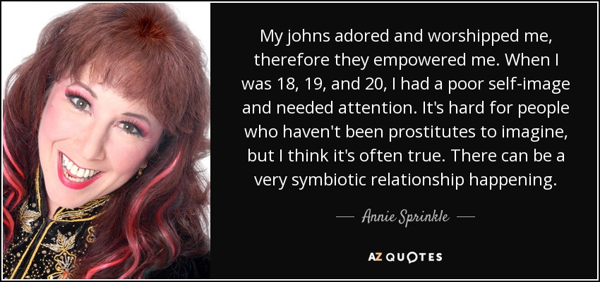 My johns adored and worshipped me, therefore they empowered me. When I was 18, 19, and 20, I had a poor self-image and needed attention. It's hard for people who haven't been prostitutes to imagine, but I think it's often true. There can be a very symbiotic relationship happening. - Annie Sprinkle