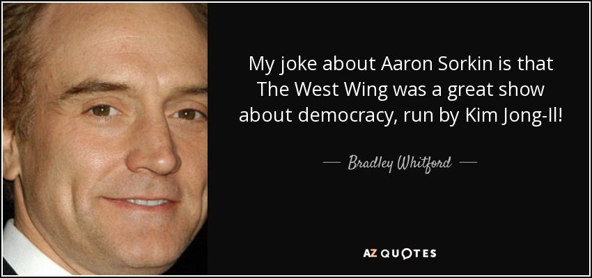 My joke about Aaron Sorkin is that The West Wing was a great show about democracy, run by Kim Jong-Il! - Bradley Whitford