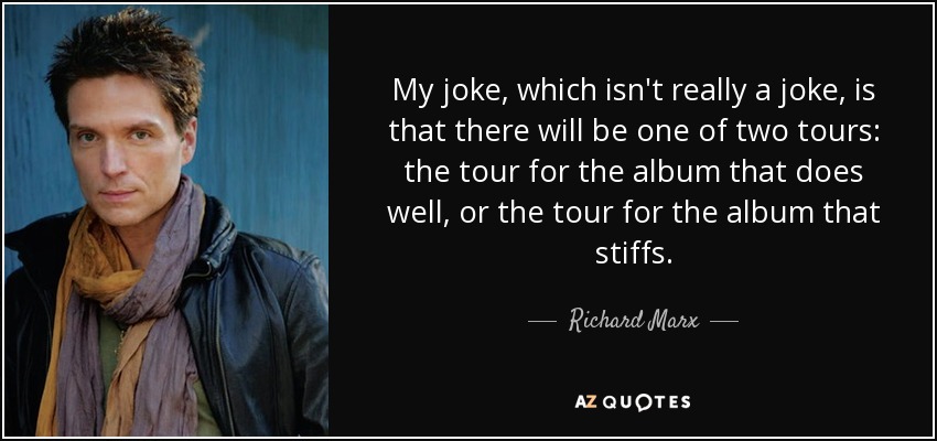 My joke, which isn't really a joke, is that there will be one of two tours: the tour for the album that does well, or the tour for the album that stiffs. - Richard Marx