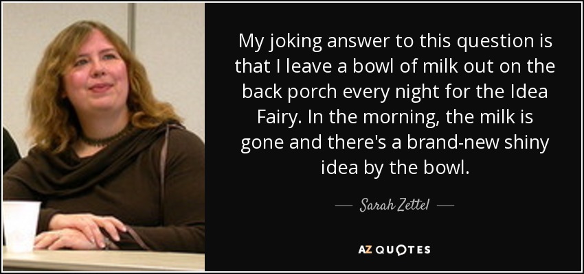 My joking answer to this question is that I leave a bowl of milk out on the back porch every night for the Idea Fairy. In the morning, the milk is gone and there's a brand-new shiny idea by the bowl. - Sarah Zettel