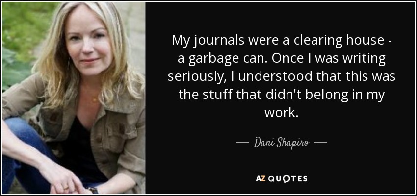My journals were a clearing house - a garbage can. Once I was writing seriously, I understood that this was the stuff that didn't belong in my work. - Dani Shapiro