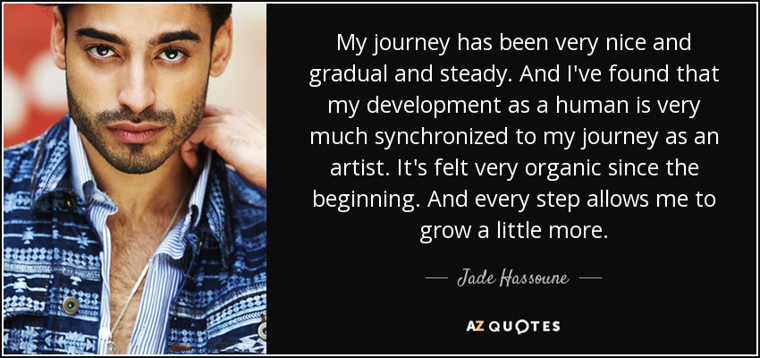 My journey has been very nice and gradual and steady. And I've found that my development as a human is very much synchronized to my journey as an artist. It's felt very organic since the beginning. And every step allows me to grow a little more. - Jade Hassoune