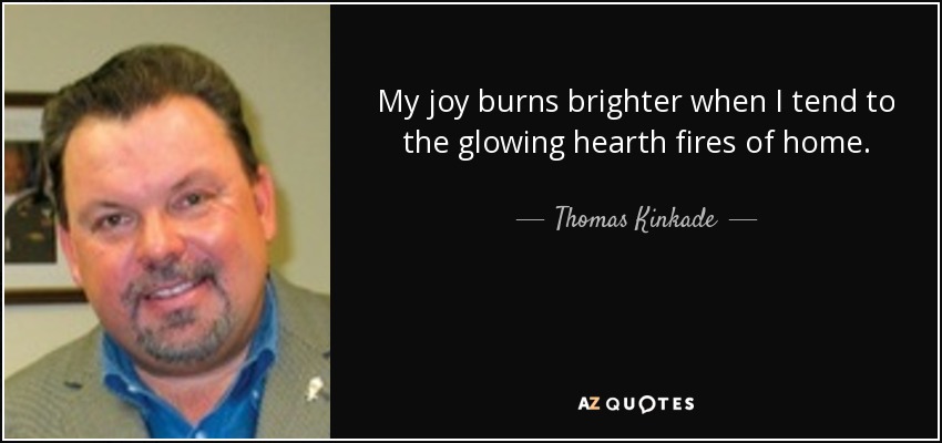 My joy burns brighter when I tend to the glowing hearth fires of home. - Thomas Kinkade