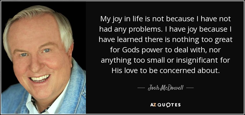My joy in life is not because I have not had any problems. I have joy because I have learned there is nothing too great for Gods power to deal with, nor anything too small or insignificant for His love to be concerned about. - Josh McDowell