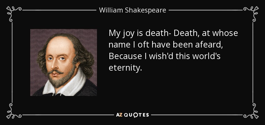 My joy is death- Death, at whose name I oft have been afeard, Because I wish'd this world's eternity. - William Shakespeare