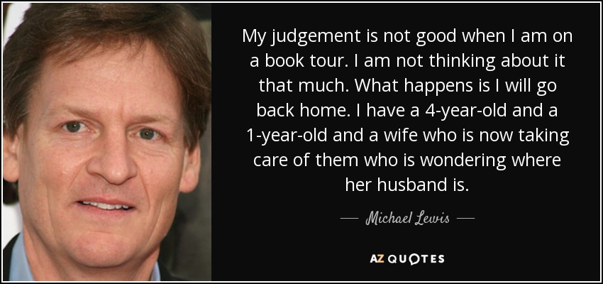 My judgement is not good when I am on a book tour. I am not thinking about it that much. What happens is I will go back home. I have a 4-year-old and a 1-year-old and a wife who is now taking care of them who is wondering where her husband is. - Michael Lewis