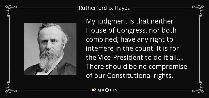My judgment is that neither House of Congress, nor both combined, have any right to interfere in the count. It is for the Vice-President to do it all.... There should be no compromise of our Constitutional rights. - Rutherford B. Hayes