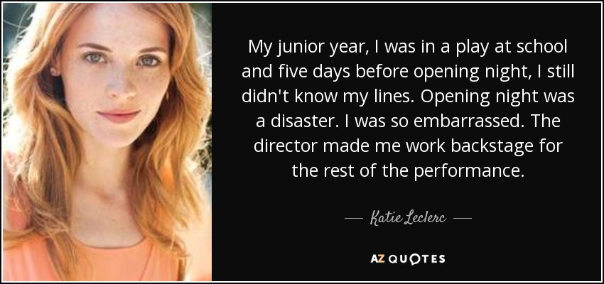 My junior year, I was in a play at school and five days before opening night, I still didn't know my lines. Opening night was a disaster. I was so embarrassed. The director made me work backstage for the rest of the performance. - Katie Leclerc